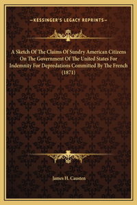A Sketch Of The Claims Of Sundry American Citizens On The Government Of The United States For Indemnity For Depredations Committed By The French (1871)