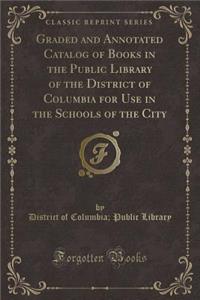 Graded and Annotated Catalog of Books in the Public Library of the District of Columbia for Use in the Schools of the City (Classic Reprint)
