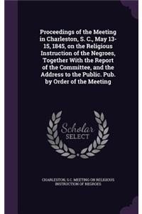 Proceedings of the Meeting in Charleston, S. C., May 13-15, 1845, on the Religious Instruction of the Negroes, Together With the Report of the Committee, and the Address to the Public. Pub. by Order of the Meeting