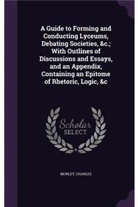 Guide to Forming and Conducting Lyceums, Debating Societies, &c.; With Outlines of Discussions and Essays, and an Appendix, Containing an Epitome of Rhetoric, Logic, &c