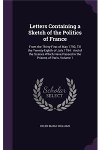 Letters Containing a Sketch of the Politics of France: From the Thirty-First of May 1793, Till the Twenty-Eighth of July 1794: And of the Scenes Which Have Passed in the Prisons of Paris, Volume 1