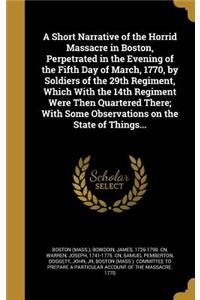 A Short Narrative of the Horrid Massacre in Boston, Perpetrated in the Evening of the Fifth Day of March, 1770, by Soldiers of the 29th Regiment, Which With the 14th Regiment Were Then Quartered There; With Some Observations on the State of Things.