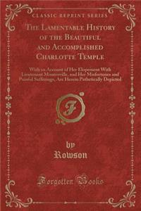 The Lamentable History of the Beautiful and Accomplished Charlotte Temple: With an Account of Her Elopement with Lieutenant Montroville, and Her Misfortunes and Painful Sufferings, Are Herein Pathetically Depicted (Classic Reprint)