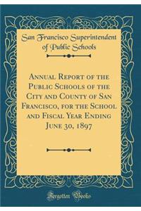 Annual Report of the Public Schools of the City and County of San Francisco, for the School and Fiscal Year Ending June 30, 1897 (Classic Reprint)