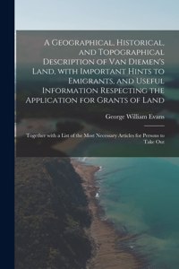 A Geographical, Historical, and Topographical Description of Van Diemen's Land, With Important Hints to Emigrants, and Useful Information Respecting the Application for Grants of Land; Together With a List of the Most Necessary Articles for Persons