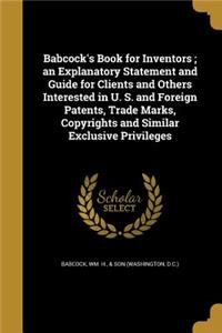 Babcock's Book for Inventors; an Explanatory Statement and Guide for Clients and Others Interested in U. S. and Foreign Patents, Trade Marks, Copyrights and Similar Exclusive Privileges