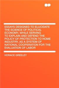Essays Designed to Elucidate the Science of Political Economy, While Serving to Explain and Defend the Policy of Protection to Home Industry, as a System of National Cooperation for the Evaluation of Labor