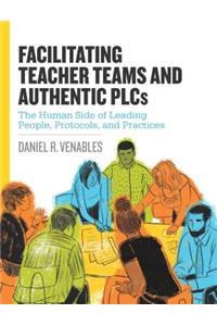 Facilitating Teacher Teams and Authentic Plcs: The Human Side of Leading People, Protocols, and Practices
