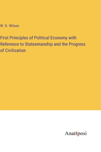 First Principles of Political Economy with Reference to Statesmanship and the Progress of Civilization