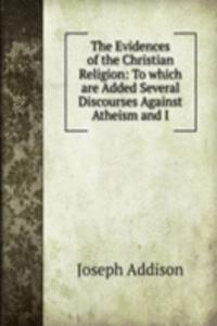 Evidences of the Christian Religion: To which are Added Several Discourses Against Atheism and I
