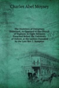 Doctrines of Unitarians Examined, As Opposed to the Church of England, in Eight Sermons Preached Before the University of Oxford, at the Lecture Founded by the Late Rev. J. Bampton