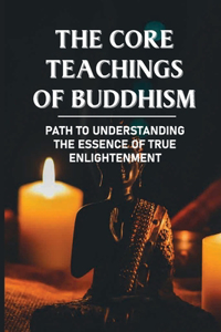 The Core Teachings Of Buddhism: Path To Understanding The Essence Of True Enlightenment: Attain Enlightenment