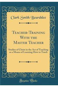 Teacher-Training with the Master Teacher: Studies of Christ in the Act of Teaching as a Means of Learning How to Teach (Classic Reprint)