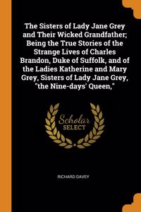 The Sisters of Lady Jane Grey and Their Wicked Grandfather; Being the True Stories of the Strange Lives of Charles Brandon, Duke of Suffolk, and of the Ladies Katherine and Mary Grey, Sisters of Lady Jane Grey, 