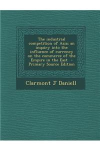 Industrial Competition of Asia; An Inquiry Into the Influence of Currency on the Commerce of the Empire in the East