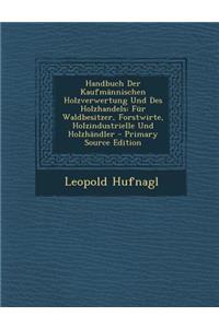 Handbuch Der Kaufmannischen Holzverwertung Und Des Holzhandels: Fur Waldbesitzer, Forstwirte, Holzindustrielle Und Holzhandler