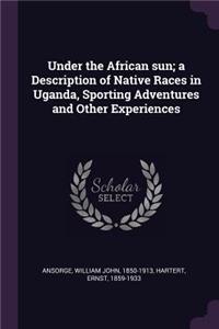 Under the African sun; a Description of Native Races in Uganda, Sporting Adventures and Other Experiences