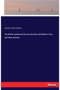 The British working man by one who does not believe in him, and other sketches