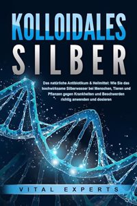 KOLLOIDALES SILBER - Das naturliche Antibiotikum & Heilmittel: Wie Sie das hochwirksame Silberwasser bei Menschen, Tieren und Pflanzen gegen Krankheiten und Beschwerden richtig anwenden und dosieren