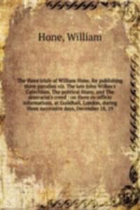 three trials of William Hone, for publishing three parodies viz. The late John Wilkes's Catechism, The political litany, and The sinecurist's creed