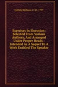 Exercises In Elocution: Selected From Various Authors, And Arranged Under Proper Heads : Intended As A Sequel To A Work Entitled The Speaker