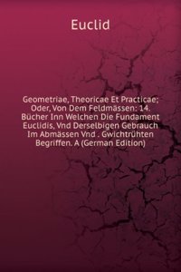 Geometriae, Theoricae Et Practicae; Oder, Von Dem Feldmassen: 14. Bucher Inn Welchen Die Fundament Euclidis, Vnd Derselbigen Gebrauch Im Abmassen Vnd . Gwichtruhten Begriffen. A (German Edition)