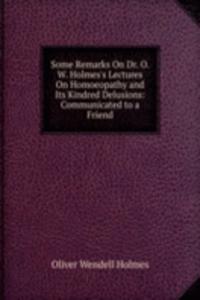 Some Remarks On Dr. O. W. Holmes's Lectures On Homoeopathy and Its Kindred Delusions: Communicated to a Friend