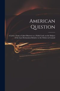 American Question [microform]: a Letter, From a Calm Observer to a Noble Lord, on the Subject of the Late Declaration Relative to the Orders in Council