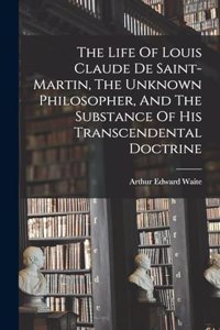 Life Of Louis Claude De Saint-martin, The Unknown Philosopher, And The Substance Of His Transcendental Doctrine