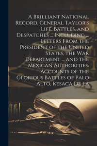 A Brilliant National Record. General Taylor's Life, Battles, and Despatches ... Including ... Letters From the President of the United States, the War Department ... and the Mexican Authorities. Accounts of the Glorious Battles of Palo Alto, Resaca