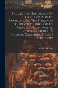 Bacciotti's Handbook Of Florence And Its Environs, Or, The Stranger Conducted Through Its Principal Monuments, Studios, Churches, Palaces, Galleries, Streets And Shops