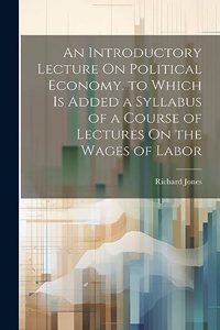 Introductory Lecture On Political Economy. to Which Is Added a Syllabus of a Course of Lectures On the Wages of Labor