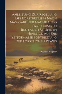 Anleitung Zur Regelung Des Forstbetriebs Nach Massgabe Der Nachhaltig Erreichbaren Rentabilität Und in Hinblick Auf Die Zeitgemässe Fortbildung Der Forstlichen Praxis