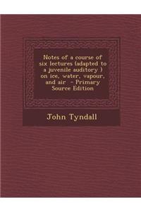 Notes of a Course of Six Lectures (Adapted to a Juvenile Auditory ) on Ice, Water, Vapour, and Air