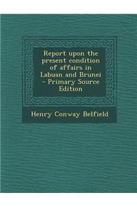 Report Upon the Present Condition of Affairs in Labuan and Brunei - Primary Source Edition
