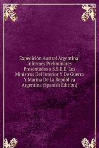 Expedicion Austral Argentina: Informes Preliminares Presentados a S.S.E.E. Los Ministros Del Interior Y De Guerra Y Marina De La Republica Argentina (Spanish Edition)