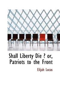 Shall Liberty Die ? Or, Patriots to the Front