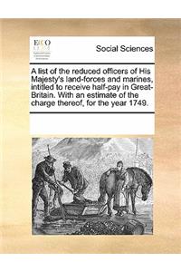 A List of the Reduced Officers of His Majesty's Land-Forces and Marines, Intitled to Receive Half-Pay in Great-Britain. with an Estimate of the Charge Thereof, for the Year 1749.