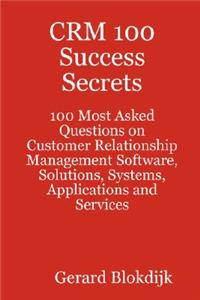 Crm 100 Success Secrets - 100 Most Asked Questions on Customer Relationship Management Software, Solutions, Systems, Applications and Services