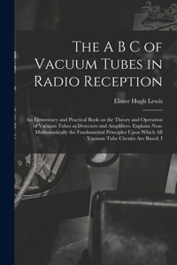 The A B C of Vacuum Tubes in Radio Reception; an Elementary and Practical Book on the Theory and Operation of Vacuum Tubes as Detectors and Amplifiers. Explains Non-mathematically the Fundamental Principles Upon Which all Vacuum Tube Circuits are B