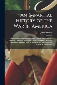 Impartial History of the war in America; From its First Commencement, to the Present Time; Together With the Charters of the Several Colonies, and Other Authentic Information; Likewise, the Rise, Progress, and Political Springs of the war now Carry