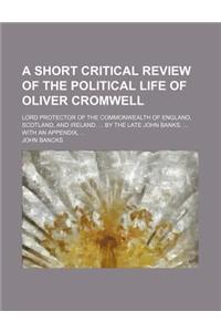 A Short Critical Review of the Political Life of Oliver Cromwell; Lord Protector of the Commonwealth of England, Scotland, and Ireland. by the Late