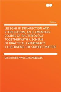Lessons in Disinfection and Sterilisation, an Elementary Course of Bacteriology Together with a Scheme of Practical Experiments Illustrating the Subje