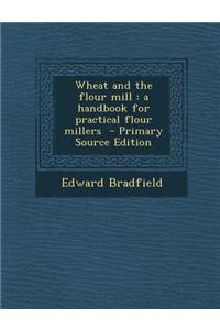 Wheat and the Flour Mill: A Handbook for Practical Flour Millers