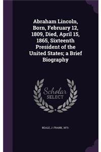 Abraham Lincoln, Born, February 12, 1809, Died, April 15, 1865, Sixteenth President of the United States; A Brief Biography