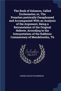 The Book of Solomon, Called Ecclesiastes; or, The Preacher, metrically Paraphrased and Accompanied With an Analysis of the Argument, Being a Retranslation of the Original Hebrew, According to the Interpretation of the Rabbinic Commentary of Mendels