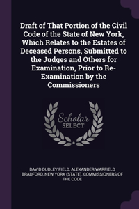 Draft of That Portion of the Civil Code of the State of New York, Which Relates to the Estates of Deceased Persons, Submitted to the Judges and Others for Examination, Prior to Re-Examination by the Commissioners