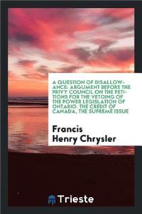 A Question of Disallowance: Argument Before the Privy Council on the Petitions for the Vetoing of the Power Legislation of Ontario. the Credit of Canada, the Supreme Issue: Argument Before the Privy Council on the Petitions for the Vetoing of the Power Legislation of Ontario. the Credit of Canada, the Supreme Issue