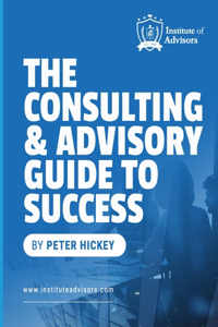 Consulting and Advisory Guide to Success -- Start, build and grow a successful advisory practice
