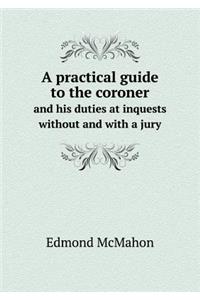 A Practical Guide to the Coroner and His Duties at Inquests Without and with a Jury